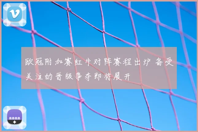 欧冠附加赛红牛对阵赛程出炉 备受关注的晋级争夺即将展开