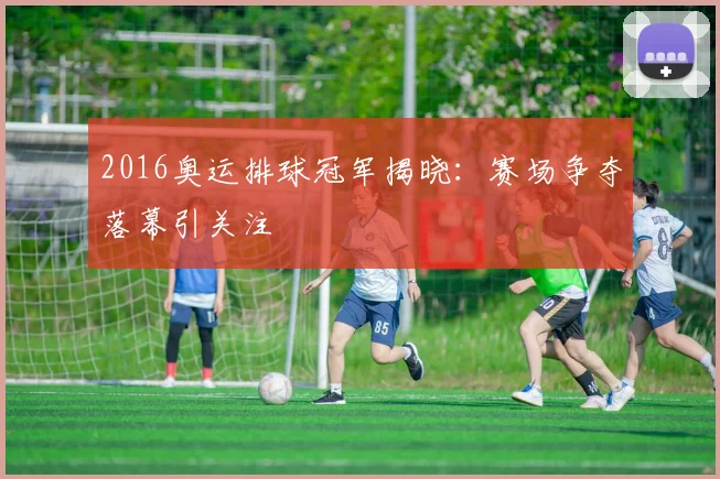 2016奥运排球冠军揭晓:赛场争夺落幕引关注