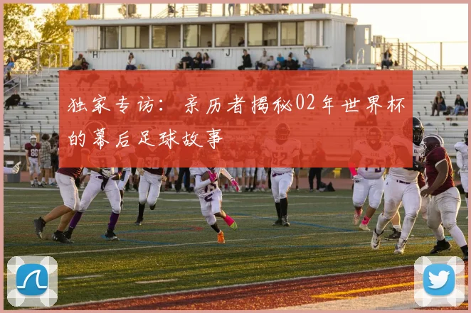 独家专访：亲历者揭秘02年世界杯的幕后足球故事